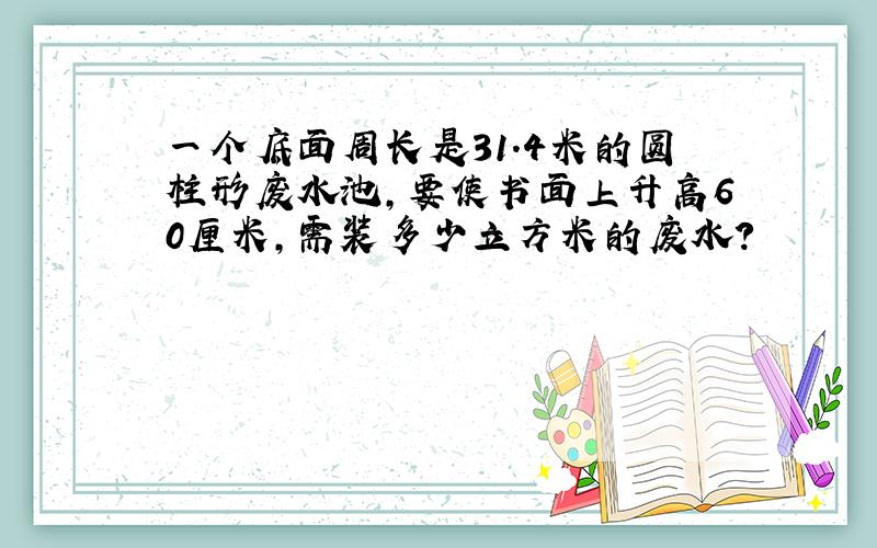 一个底面周长是31.4米的圆柱形废水池,要使书面上升高60厘米,需装多少立方米的废水?