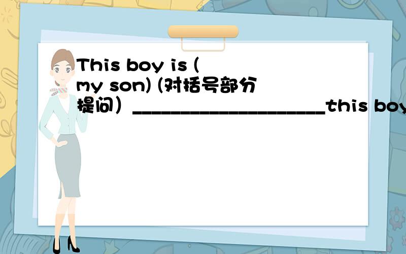 This boy is ( my son) (对括号部分提问）____________________this boy?