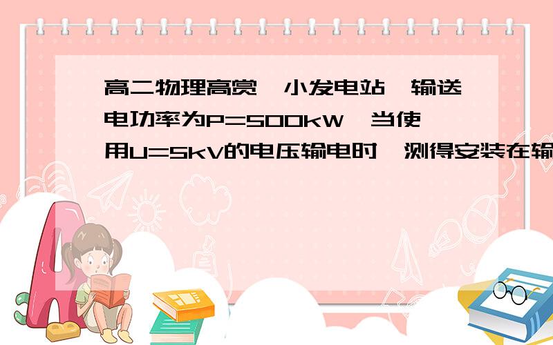 高二物理高赏一小发电站,输送电功率为P=500kW,当使用U=5kV的电压输电时,测得安装在输电线路起点和终点处的两只电