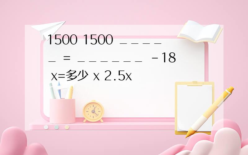 1500 1500 _____ = ______ -18 x=多少 x 2.5x