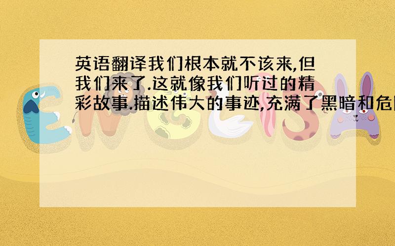 英语翻译我们根本就不该来,但我们来了.这就像我们听过的精彩故事.描述伟大的事迹,充满了黑暗和危险,有时候你不想知道结局,