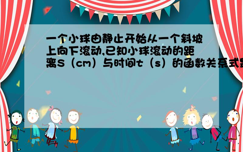 一个小球由静止开始从一个斜坡上向下滚动,已知小球滚动的距离S（cm）与时间t（s）的函数关系式是S=2t?,