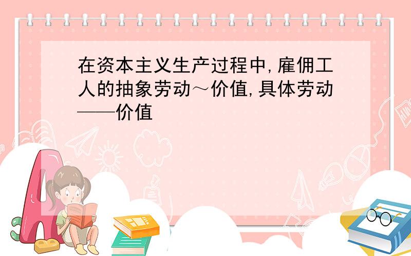 在资本主义生产过程中,雇佣工人的抽象劳动～价值,具体劳动——价值