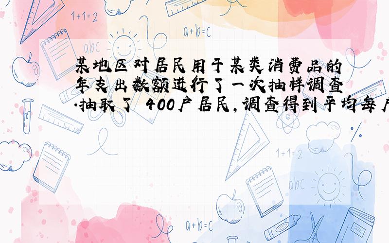 某地区对居民用于某类消费品的年支出数额进行了一次抽样调查.抽取了 400户居民,调查得到平均每户支出数额为350元,标准