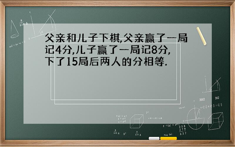 父亲和儿子下棋,父亲赢了一局记4分,儿子赢了一局记8分,下了15局后两人的分相等.