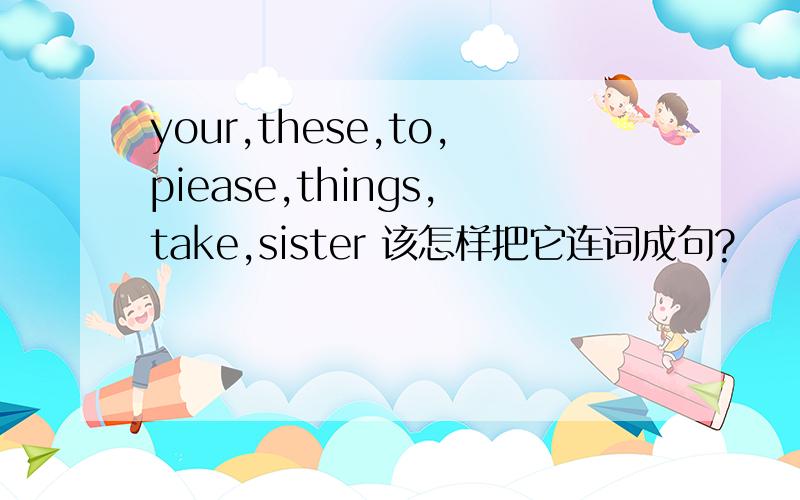 your,these,to,piease,things,take,sister 该怎样把它连词成句?