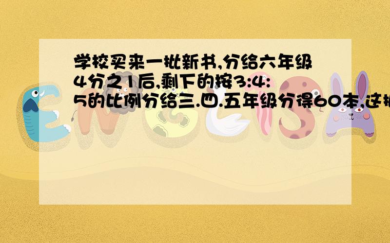 学校买来一批新书,分给六年级4分之1后,剩下的按3:4:5的比例分给三.四.五年级分得60本,这批新书