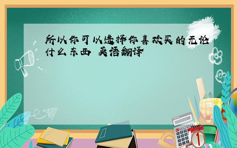 所以你可以选择你喜欢买的无论什么东西 英语翻译