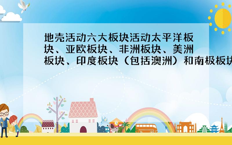 地壳活动六大板块活动太平洋板块、亚欧板块、非洲板块、美洲板块、印度板块（包括澳洲）和南极板块.活动