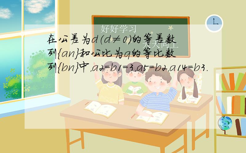 在公差为d（d≠0）的等差数列{an}和公比为q的等比数列{bn}中，a2=b1=3，a5=b2，a14=b3．