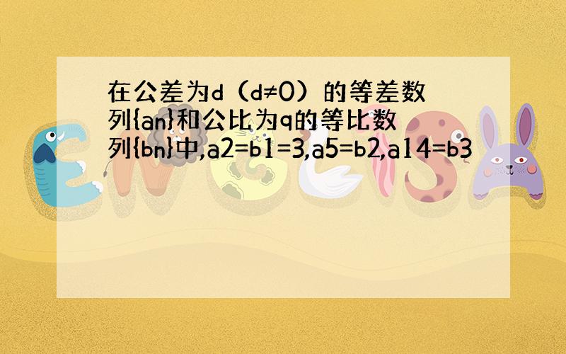 在公差为d（d≠0）的等差数列{an}和公比为q的等比数列{bn}中,a2=b1=3,a5=b2,a14=b3