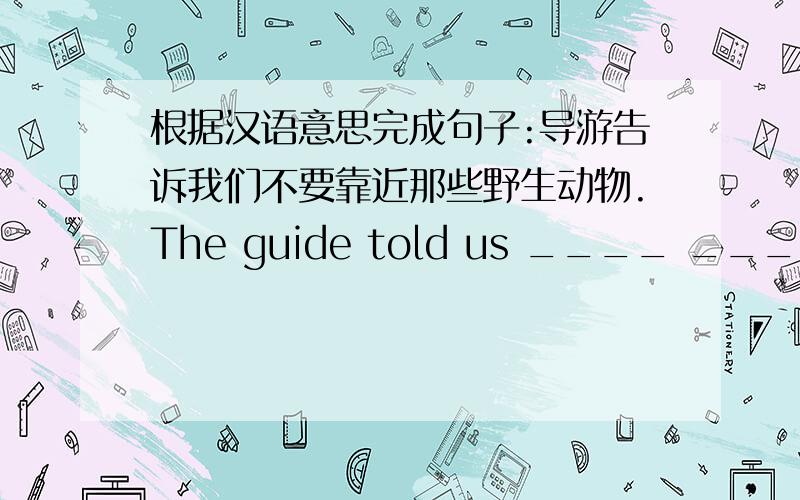 根据汉语意思完成句子:导游告诉我们不要靠近那些野生动物.The guide told us ____ ____ ____