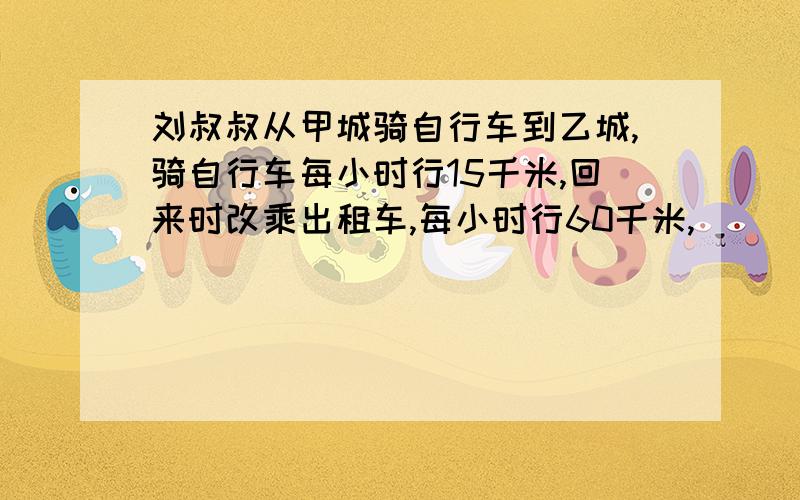 刘叔叔从甲城骑自行车到乙城,骑自行车每小时行15千米,回来时改乘出租车,每小时行60千米,