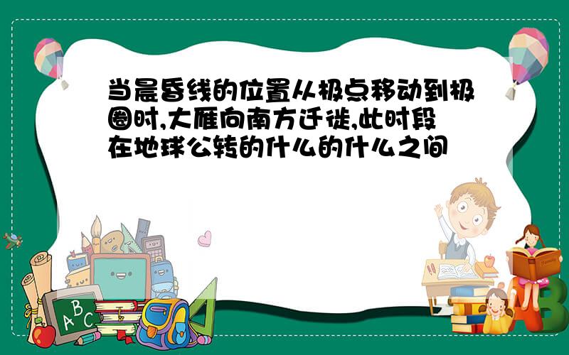 当晨昏线的位置从极点移动到极圈时,大雁向南方迁徙,此时段在地球公转的什么的什么之间