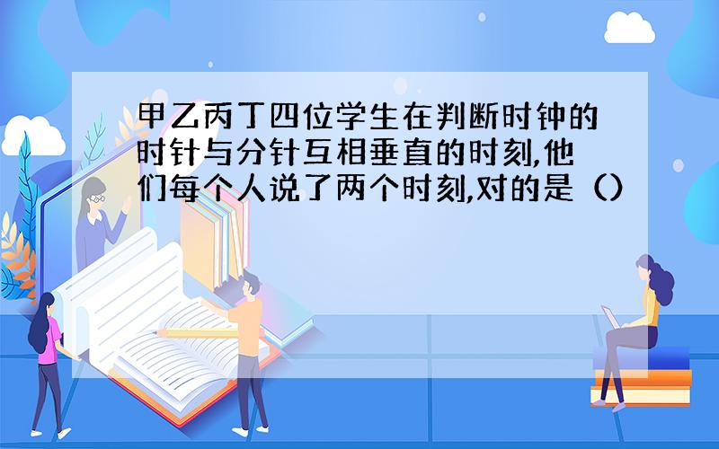 甲乙丙丁四位学生在判断时钟的时针与分针互相垂直的时刻,他们每个人说了两个时刻,对的是（）