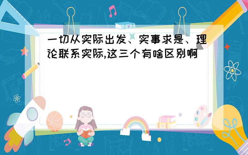 一切从实际出发、实事求是、理论联系实际,这三个有啥区别啊