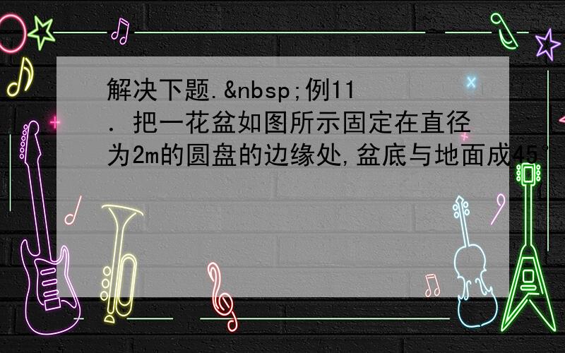 解决下题. 例11．把一花盆如图所示固定在直径为2m的圆盘的边缘处,盆底与地面成45°角.然后旋转圆盘使花盆水