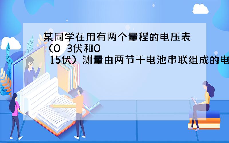 某同学在用有两个量程的电压表（0〜3伏和0〜15伏）测量由两节干电池串联组成的电池组的电压时