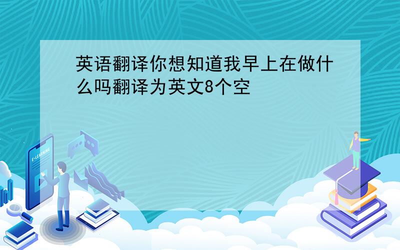 英语翻译你想知道我早上在做什么吗翻译为英文8个空