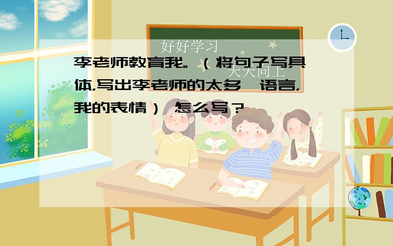 李老师教育我。 （将句子写具体，写出李老师的太多、语言，我的表情） 怎么写？