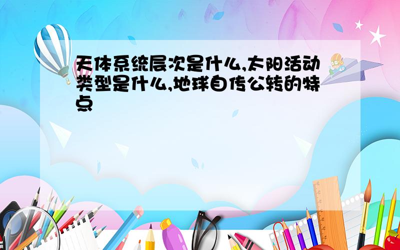 天体系统层次是什么,太阳活动类型是什么,地球自传公转的特点