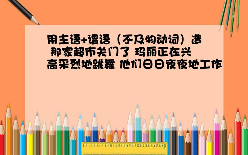 用主语+谓语（不及物动词）造 那家超市关门了 玛丽正在兴高采烈地跳舞 他们日日夜夜地工作