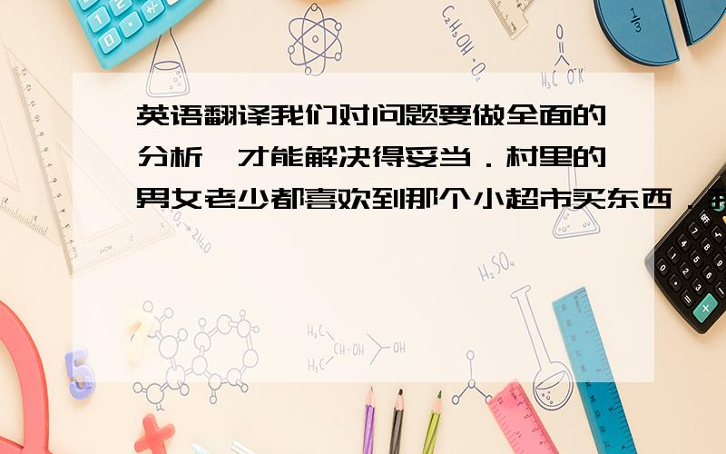 英语翻译我们对问题要做全面的分析,才能解决得妥当．村里的男女老少都喜欢到那个小超市买东西．我们相信,在两市的共同努力下,