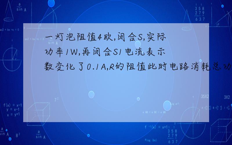 一灯泡阻值4欧,闭合S,实际功率1W,再闭合S1电流表示数变化了0.1A,R的阻值此时电路消耗总功率.