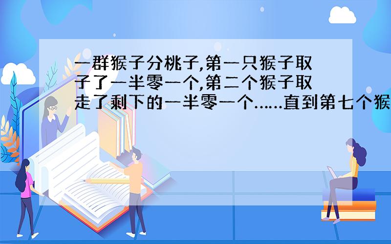 一群猴子分桃子,第一只猴子取子了一半零一个,第二个猴子取走了剩下的一半零一个……直到第七个猴子按...