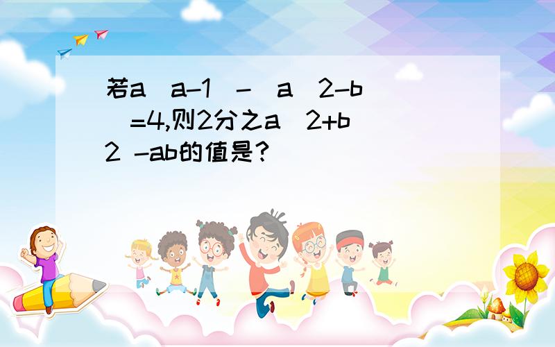 若a(a-1)-(a^2-b)=4,则2分之a^2+b^2 -ab的值是?