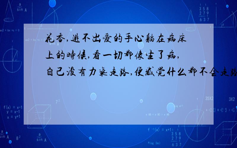 花香,逃不出爱的手心躺在病床上的时候,看一切都像生了病,自己没有力气走路,便感觉什么都不会走路.你看窗外的树,站了多少年