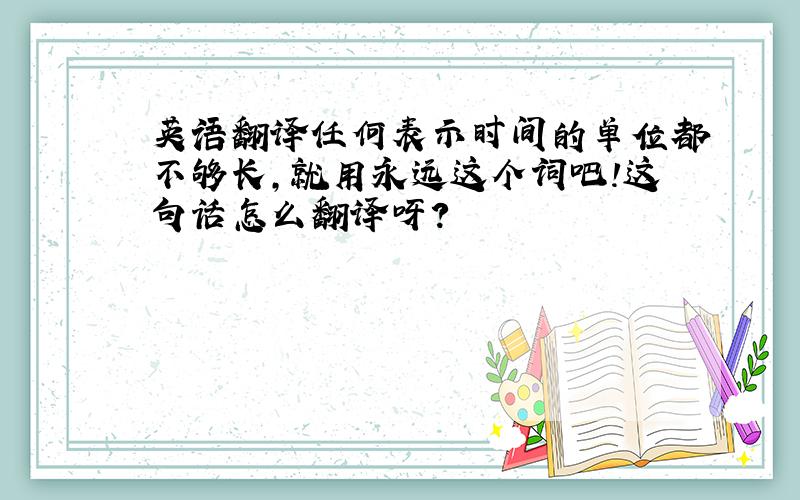 英语翻译任何表示时间的单位都不够长,就用永远这个词吧!这句话怎么翻译呀?