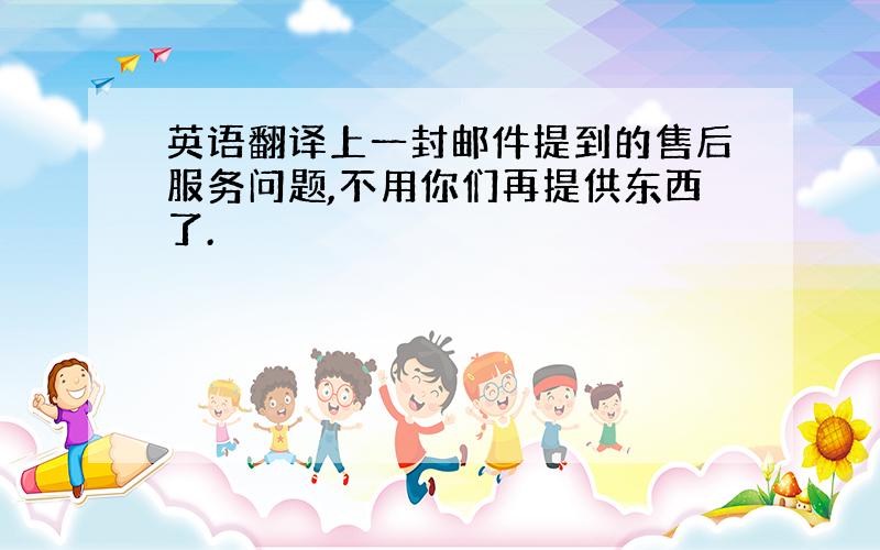 英语翻译上一封邮件提到的售后服务问题,不用你们再提供东西了.