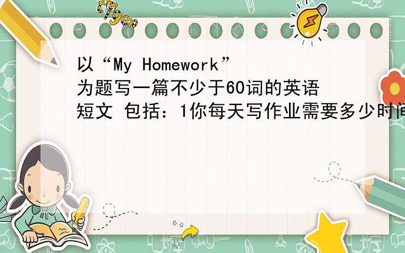 以“My Homework”为题写一篇不少于60词的英语短文 包括：1你每天写作业需要多少时间；2谈谈你每天写...