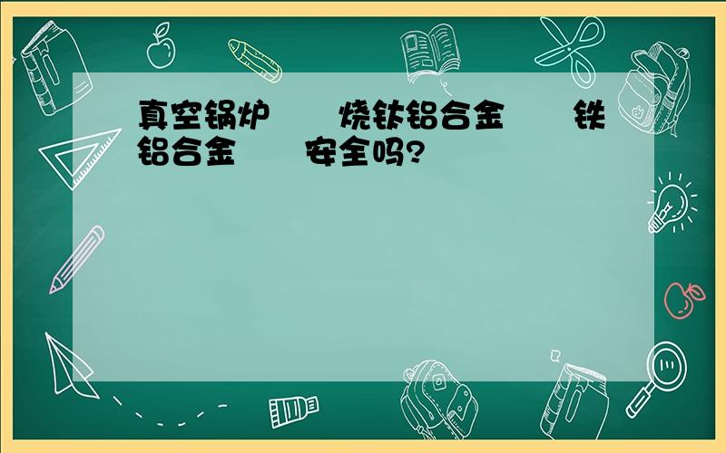 真空锅炉　　烧钛铝合金　　铁铝合金　　安全吗?