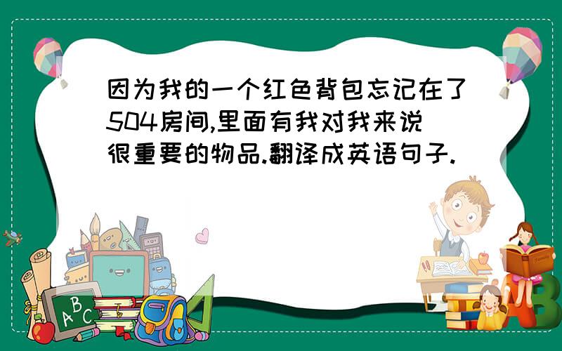 因为我的一个红色背包忘记在了504房间,里面有我对我来说很重要的物品.翻译成英语句子.