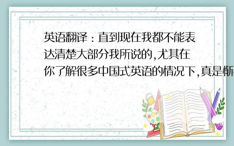 英语翻译：直到现在我都不能表达清楚大部分我所说的,尤其在你了解很多中国式英语的情况下,真是惭愧