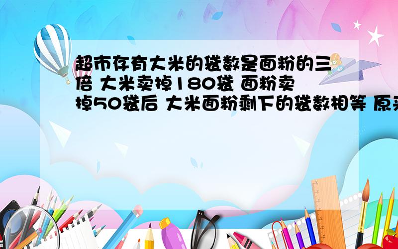 超市存有大米的袋数是面粉的三倍 大米卖掉180袋 面粉卖掉50袋后 大米面粉剩下的袋数相等 原来各多少袋