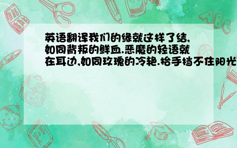 英语翻译我们的缘就这样了结,如同背叛的鲜血.恶魔的轻语就在耳边,如同玫瑰的冷艳.抬手挡不住阳光的锋芒,刹时的秘密和哀伤.