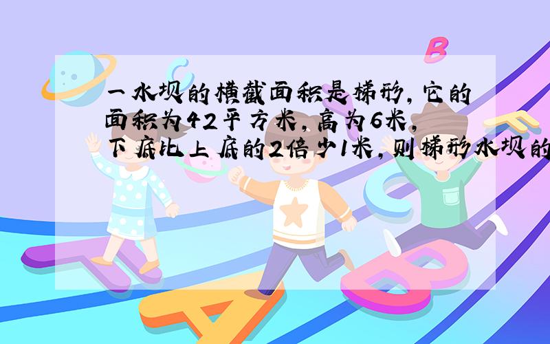 一水坝的横截面积是梯形,它的面积为42平方米,高为6米,下底比上底的2倍少1米,则梯形水坝的上底和下底是