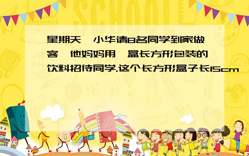 星期天,小华请8名同学到家做客,他妈妈用一盒长方形包装的饮料招待同学.这个长方形盒子长15cm,宽20cm,给每个同学倒