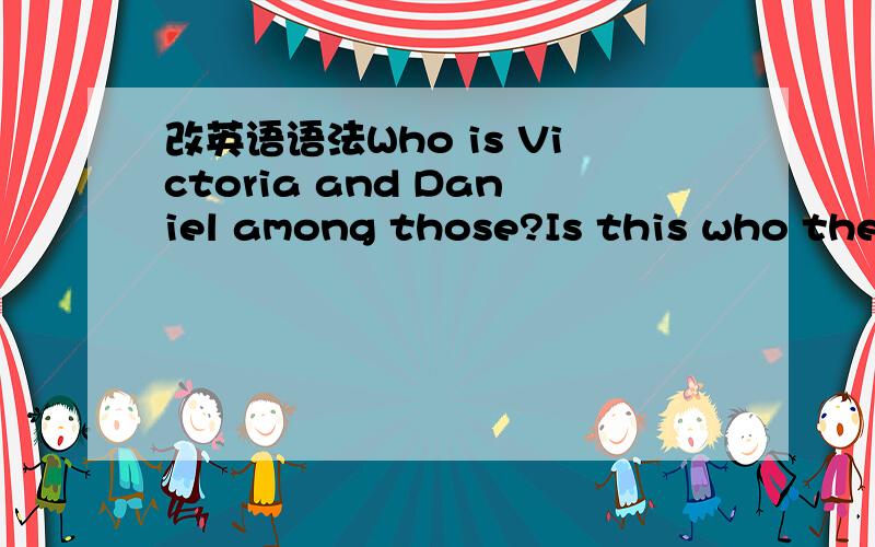 改英语语法Who is Victoria and Daniel among those?Is this who they