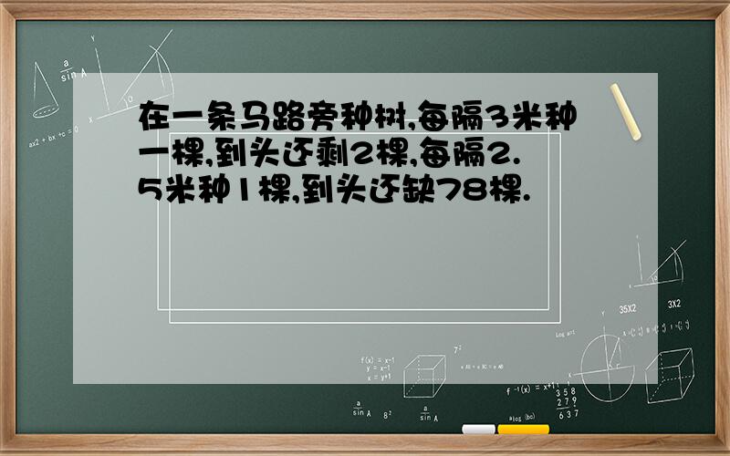 在一条马路旁种树,每隔3米种一棵,到头还剩2棵,每隔2.5米种1棵,到头还缺78棵.