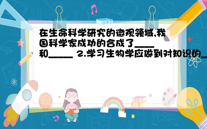 在生命科学研究的微观领域,我国科学家成功的合成了____和_____ 2.学习生物学应做到对知识的____和__、__