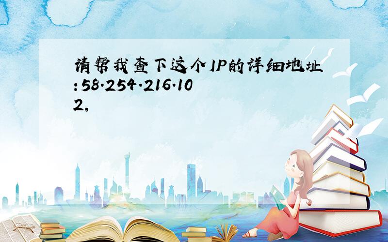 请帮我查下这个IP的详细地址:58.254.216.102,