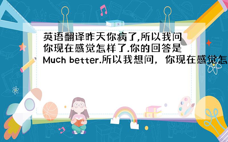 英语翻译昨天你病了,所以我问你现在感觉怎样了.你的回答是Much better.所以我想问，你现在感觉怎样了？用英语怎么