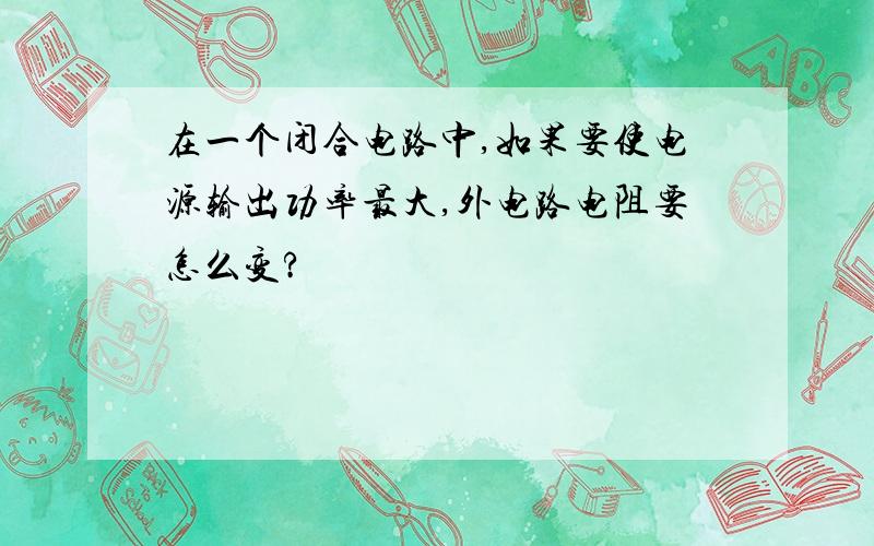 在一个闭合电路中,如果要使电源输出功率最大,外电路电阻要怎么变?