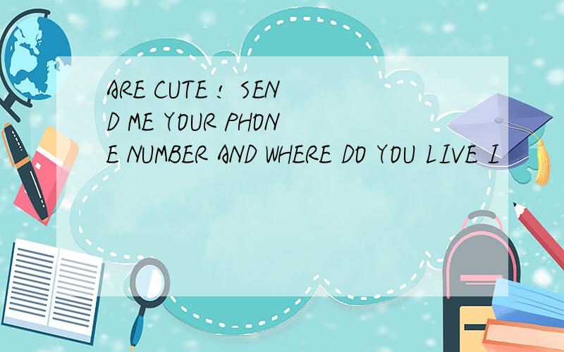 ARE CUTE ! SEND ME YOUR PHONE NUMBER AND WHERE DO YOU LIVE I