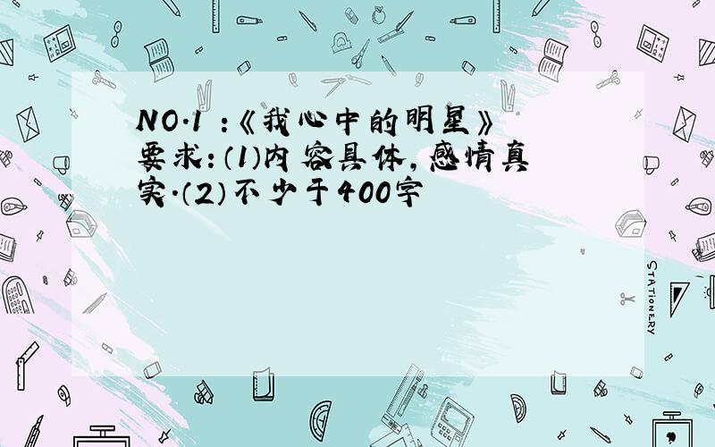 NO.1 ：《我心中的明星》要求：（1）内容具体,感情真实.（2）不少于400字