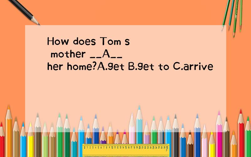 How does Tom s mother __A__ her home?A.get B.get to C.arrive